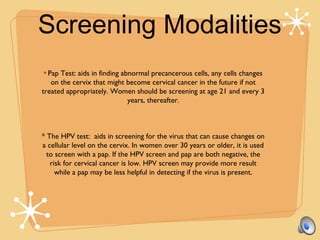 Screening Modalities
* Pap Test: aids in finding abnormal precancerous cells, any cells changes
on the cervix that might become cervical cancer in the future if not
treated appropriately. Women should be screening at age 21 and every 3
years, thereafter.
* The HPV test: aids in screening for the virus that can cause changes on
a cellular level on the cervix. In women over 30 years or older, it is used
to screen with a pap. If the HPV screen and pap are both negative, the
risk for cervical cancer is low. HPV screen may provide more result
while a pap may be less helpful in detecting if the virus is present.
 