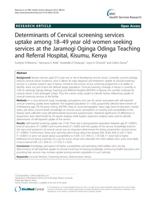 RESEARCH ARTICLE Open Access
Determinants of Cervical screening services
uptake among 18–49 year old women seeking
services at the Jaramogi Oginga Odinga Teaching
and Referral Hospital, Kisumu, Kenya
Everlyne N Morema1
, Harrysone E Atieli1
, Rosebella O Onyango1
, Joyce H Omondi2
and Collins Ouma3*
Abstract
Background: Kenyan women aged ≥15 years are at risk of developing cervical cancer. Currently, cervical cytology
reduces cervical cancer incidence, since it allows for early diagnosis and treatment. Uptake of cervical screening
services is a priority research area in Kenya. Central to the success of any screening programme is its ability to
identify, reach out and screen the defined target population. Cervical screening coverage in Kenya is currently at
3.2%. In Jaramogi Oginga Odinga Teaching and Referral Hospital (JOOTRH) in Nyanza, the number screened for
cervical cancer is low (averagely 3/day). Thus the current study sought to identify factors influencing uptake of
cervical screening services at the facility.
Methods: In a cross-sectional study, knowledge, perceptions and cues for action associated with self-reported
cervical screening uptake were explored. The targeted population (n = 424), purposively selected were women of
child-bearing age (18–49 years) visiting JOOTRH. Data on socio-demographic status (age, level of education, marital
status, job status, income level), knowledge of cervical cancer, perceptions on severity and susceptibility to the
disease were collected using self-administered structured questionnaires. Statistical significance of differences in
proportions were determined by chi-square analyses while logistic regression analyses were used to identify
determinants of self-reported uptake of the service.
Results: Self-reported screening uptake was 17.5%. There was a strong positive association between age (P < 0.0001),
level of education (P < 0.0001) and income levels (P = 0.005) with the uptake of the service. Knowledge level on
the signs and symptoms of cervical cancer was an important determinant for being screened for cervical cancer
(P < 0.0001). Furthermore, those who said they didn’t know about the disease (OR, 26.84, 95% CI, 6.07-118.61,
P < 0.0001) or were not aware about susceptibility to it (OR, 2.37, 95% CI, 1.10-5.08, P = 0.02) had a higher
likelihood of not being screened. On cues for action, those who attended the child welfare clinic were more likely
to be screened (OR, 2.31, 95% CI, 1.17-3.93, P = 0.03).
Conclusion: Knowledge, perception of higher susceptibility and attending child welfare clinic are key
determinants of self-reported uptake of cervical screening. Increasing knowledge, enhancing health education and
providing free services may increase uptake among women population in such settings.
Keywords: Cervical, Women, Screening services, Determinants, Kenya
* Correspondence: collinouma@yahoo.com
3
Department of Biomedical Sciences and Technology, Maseno University,
Private Bag, Maseno, Kenya
Full list of author information is available at the end of the article
© 2014 Morema et al.; licensee BioMed Central Ltd. This is an Open Access article distributed under the terms of the Creative
Commons Attribution License (http://creativecommons.org/licenses/by/2.0), which permits unrestricted use, distribution, and
reproduction in any medium, provided the original work is properly credited.
Morema et al. BMC Health Services Research 2014, 14:335
http://www.biomedcentral.com/1472-6963/14/335
 