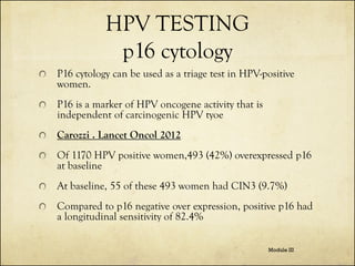 HPV TESTING
p16 cytology
P16 cytology can be used as a triage test in HPV-positive
women.
P16 is a marker of HPV oncogene activity that is
independent of carcinogenic HPV tyoe
Carozzi . Lancet Oncol 2012
Of 1170 HPV positive women,493 (42%) overexpressed p16
at baseline
At baseline, 55 of these 493 women had CIN3 (9.7%)
Compared to p16 negative over expression, positive p16 had
a longitudinal sensitivity of 82.4%
Module III

 