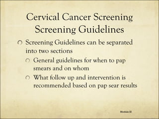 Cervical Cancer Screening
Screening Guidelines
Screening Guidelines can be separated
into two sections
General guidelines for when to pap
smears and on whom
What follow up and intervention is
recommended based on pap sear results

Module III

 