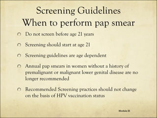 Screening Guidelines
When to perform pap smear
Do not screen before age 21 years

Screening should start at age 21
Screening guidelines are age dependent

Annual pap smears in women without a history of
premalignant or malignant lower genital disease are no
longer recommended
Recommended Screening practices should not change
on the basis of HPV vaccination status
Module III

 