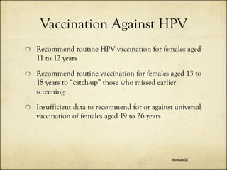 Vaccination Against HPV
Recommend routine HPV vaccination for females aged
11 to 12 years
Recommend routine vaccination for females aged 13 to
18 years to “catch-up” those who missed earlier
screening
Insufficient data to recommend for or against universal
vaccination of females aged 19 to 26 years

Module III

 