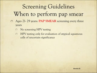 Screening Guidelines
When to perform pap smear
Ages 21- 29 years: PAP SMEAR screening every three
years
No screening HPV testing
HPV testing only for evaluation of atypical squamous
cells of uncertain significance

Module III

 