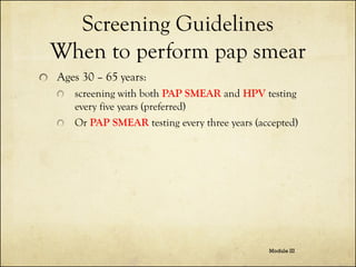 Screening Guidelines
When to perform pap smear
Ages 30 – 65 years:
screening with both PAP SMEAR and HPV testing
every five years (preferred)
Or PAP SMEAR testing every three years (accepted)

Module III

 