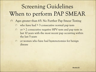 Screening Guidelines
When to perform PAP SMEAR
Ages greater than 65: No Further Pap Smear Testing
who have had > 3 consecutive normal pap tests
or > 2 consecutive negative HPV tests and pap tests in
last 10 years with the most recent pap occurring within
the last 5 years
or women who have had hysterectomies for benign
disease

Module III

 