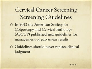 Cervical Cancer Screening
Screening Guidelines
In 2012 the American Society for
Colposcopy and Cervical Pathology
(ASCCP) published new guidelines for
management of pap smear results
Guidelines should never replace clinical
judgment
Module III

 