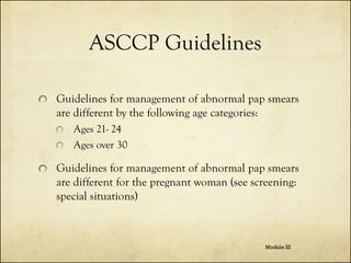 ASCCP Guidelines
Guidelines for management of abnormal pap smears
are different by the following age categories:
Ages 21- 24
Ages over 30

Guidelines for management of abnormal pap smears
are different for the pregnant woman (see screening:
special situations)

Module III

 