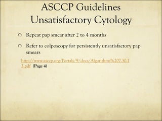 ASCCP Guidelines
Unsatisfactory Cytology
Repeat pap smear after 2 to 4 months

Refer to colposcopy for persistently unsatisfactory pap
smears
http://www.asccp.org/Portals/9/docs/Algorithms%207.30.1
3.pdf (Page 4)

 