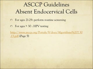 ASCCP Guidelines
Absent Endocervical Cells
For ages 21-29: perform routine screening

For ages > 30 : HPV testing
http://www.asccp.org/Portals/9/docs/Algorithms%207.30
.13.pdf (Page 5)

 