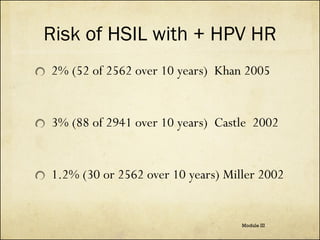 Risk of HSIL with + HPV HR
2% (52 of 2562 over 10 years) Khan 2005

3% (88 of 2941 over 10 years) Castle 2002

1.2% (30 or 2562 over 10 years) Miller 2002

Module III

 