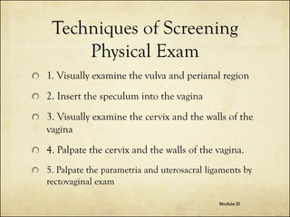 Techniques of Screening
Physical Exam
1. Visually examine the vulva and perianal region

2. Insert the speculum into the vagina
3. Visually examine the cervix and the walls of the
vagina
4. Palpate the cervix and the walls of the vagina.
5. Palpate the parametria and uterosacral ligaments by
rectovaginal exam
Module III

 