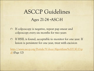 ASCCP Guidelines
Ages 21-24 -ASC-H
If colposcopy is negative, repeat pap smear and
colposcopy every six months for two years
If HSIL is found, acceptable to monitor for one year. If
lesion is persistent for one year, treat with excision
http://www.asccp.org/Portals/9/docs/Algorithms%207.30.13.p
df (Page 12)

 