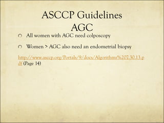 ASCCP Guidelines
AGC

All women with AGC need colposcopy

Women > AGC also need an endometrial biopsy
http://www.asccp.org/Portals/9/docs/Algorithms%207.30.13.p
df (Page 14)

 