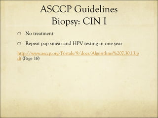 ASCCP Guidelines
Biopsy: CIN I
No treatment

Repeat pap smear and HPV testing in one year
http://www.asccp.org/Portals/9/docs/Algorithms%207.30.13.p
df (Page 16)

 