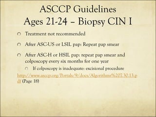 ASCCP Guidelines
Ages 21-24 – Biopsy CIN I
Treatment not recommended

After ASC-US or LSIL pap: Repeat pap smear
After ASC-H or HSIL pap: repeat pap smear and
colposcopy every six months for one year
If colposcopy is inadequate: excisional procedure
http://www.asccp.org/Portals/9/docs/Algorithms%207.30.13.p
df (Page 18)

 