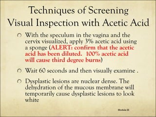 Techniques of Screening
Visual Inspection with Acetic Acid
With the speculum in the vagina and the
cervix visualized, apply 3% acetic acid using
a sponge (ALERT: confirm that the acetic
acid has been diluted. 100% acetic acid
will cause third degree burns)
Wait 60 seconds and then visually examine .
Dysplastic lesions are nuclear dense. The
dehydration of the mucous membrane will
temporarily cause dysplastic lesions to look
white
Module III

 