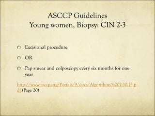 ASCCP Guidelines
Young women, Biopsy: CIN 2-3
Excisional procedure
OR
Pap smear and colposcopy every six months for one
year
http://www.asccp.org/Portals/9/docs/Algorithms%207.30.13.p
df (Page 20)

 