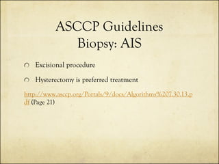 ASCCP Guidelines
Biopsy: AIS
Excisional procedure
Hysterectomy is preferred treatment
http://www.asccp.org/Portals/9/docs/Algorithms%207.30.13.p
df (Page 21)

 