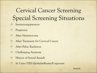 Cervical Cancer Screening
Special Screening Situations
Immunosuppression

Pregnancy
After Hysterectomy
After Treatment for Cervical Cancer
After Pelvic Radiation
Challenging Anatomy

History of Sexual Assault
In Utero DES (diethylstilbestrol) exposure
Module III

 