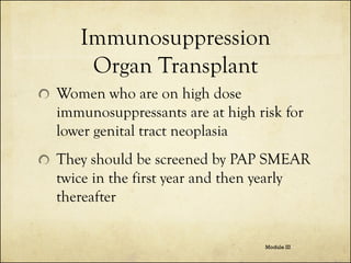 Immunosuppression
Organ Transplant
Women who are on high dose
immunosuppressants are at high risk for
lower genital tract neoplasia

They should be screened by PAP SMEAR
twice in the first year and then yearly
thereafter
Module III

 