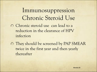 Immunosuppression
Chronic Steroid Use
Chronic steroid use can lead to a
reduction in the clearance of HPV
infection

They should be screened by PAP SMEAR
twice in the first year and then yearly
thereafter
Module III

 