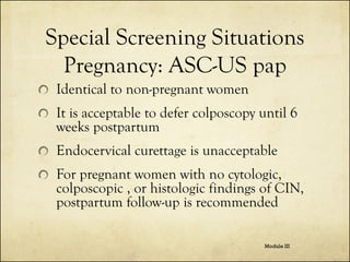 Special Screening Situations
Pregnancy: ASC-US pap
Identical to non-pregnant women

It is acceptable to defer colposcopy until 6
weeks postpartum
Endocervical curettage is unacceptable
For pregnant women with no cytologic,
colposcopic , or histologic findings of CIN,
postpartum follow-up is recommended
Module III

 