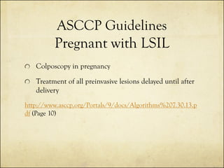 ASCCP Guidelines
Pregnant with LSIL
Colposcopy in pregnancy
Treatment of all preinvasive lesions delayed until after
delivery
http://www.asccp.org/Portals/9/docs/Algorithms%207.30.13.p
df (Page 10)

 