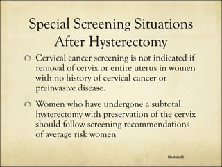 Special Screening Situations
After Hysterectomy
Cervical cancer screening is not indicated if
removal of cervix or entire uterus in women
with no history of cervical cancer or
preinvasive disease.

Women who have undergone a subtotal
hysterectomy with preservation of the cervix
should follow screening recommendations
of average risk women
Module III

 