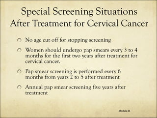 Special Screening Situations
After Treatment for Cervical Cancer
No age cut off for stopping screening

Women should undergo pap smears every 3 to 4
months for the first two years after treatment for
cervical cancer.
Pap smear screening is performed every 6
months from years 2 to 5 after treatment
Annual pap smear screening five years after
treatment
Module III

 