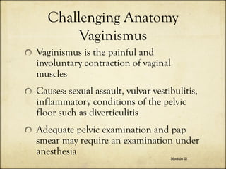 Challenging Anatomy
Vaginismus
Vaginismus is the painful and
involuntary contraction of vaginal
muscles
Causes: sexual assault, vulvar vestibulitis,
inflammatory conditions of the pelvic
floor such as diverticulitis

Adequate pelvic examination and pap
smear may require an examination under
anesthesia
Module III

 