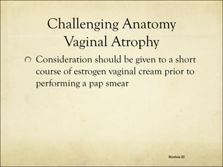 Challenging Anatomy
Vaginal Atrophy
Consideration should be given to a short
course of estrogen vaginal cream prior to
performing a pap smear

Module III

 