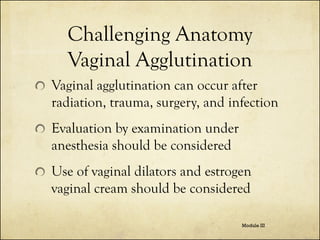 Challenging Anatomy
Vaginal Agglutination
Vaginal agglutination can occur after
radiation, trauma, surgery, and infection
Evaluation by examination under
anesthesia should be considered
Use of vaginal dilators and estrogen
vaginal cream should be considered
Module III

 