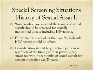 Special Screening Situations
History of Sexual Assault
Women who have survived the trauma of sexual
assault should be screened for sexually
transmitted disease including HIV testing.
For women who are older than age 30, high risk
HPV testing should be offered.
Consideration should be given for a pap smear
regardless of the timing of their previous pap
smear test within six months of sexual assault for
women older than age 21 years.
Module III

 