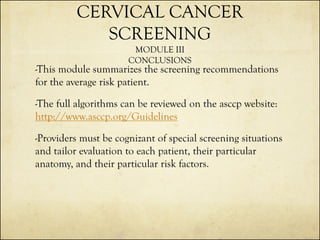 CERVICAL CANCER
SCREENING
MODULE III
CONCLUSIONS

-This module summarizes the screening recommendations
for the average risk patient.
-The full algorithms can be reviewed on the asccp website:
http://www.asccp.org/Guidelines
-Providers must be cognizant of special screening situations
and tailor evaluation to each patient, their particular
anatomy, and their particular risk factors.

 