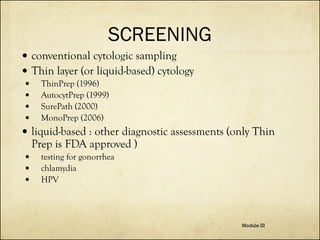SCREENING
 conventional cytologic sampling
 Thin layer (or liquid-based) cytology





ThinPrep (1996)
AutocytPrep (1999)
SurePath (2000)
MonoPrep (2006)

 liquid-based : other diagnostic assessments (only Thin

Prep is FDA approved )





testing for gonorrhea
chlamydia
HPV

Module III

 