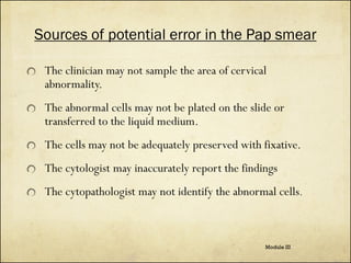 Sources of potential error in the Pap smear
The clinician may not sample the area of cervical
abnormality.
The abnormal cells may not be plated on the slide or
transferred to the liquid medium.
The cells may not be adequately preserved with fixative.
The cytologist may inaccurately report the findings
The cytopathologist may not identify the abnormal cells.

Module III

 