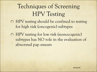 Techniques of Screening
HPV Testing
HPV testing should be confined to testing
for high risk (oncogenic) subtypes
HPV testing for low risk (nonocogenic)
subtypes has NO role in the evaluation of
abnormal pap smears

Module III

 