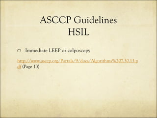ASCCP Guidelines
HSIL
Immediate LEEP or colposcopy
http://www.asccp.org/Portals/9/docs/Algorithms%207.30.13.p
df (Page 13)

 