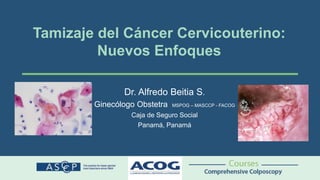Tamizaje del Cáncer Cervicouterino:
Nuevos Enfoques
Dr. Alfredo Beitia S.
Ginecólogo Obstetra MSPOG – MASCCP - FACOG
Caja de Seguro Social
Panamá, Panamá
 