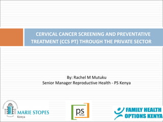 CERVICAL CANCER SCREENING AND PREVENTATIVE 
TREATMENT (CCS PT) THROUGH THE PRIVATE SECTOR 
By: Rachel M Mutuku 
Senior Manager Reproductive Health - PS Kenya 
 