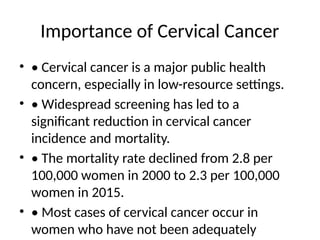Importance of Cervical Cancer
• • Cervical cancer is a major public health
concern, especially in low-resource settings.
• • Widespread screening has led to a
significant reduction in cervical cancer
incidence and mortality.
• • The mortality rate declined from 2.8 per
100,000 women in 2000 to 2.3 per 100,000
women in 2015.
• • Most cases of cervical cancer occur in
women who have not been adequately
 