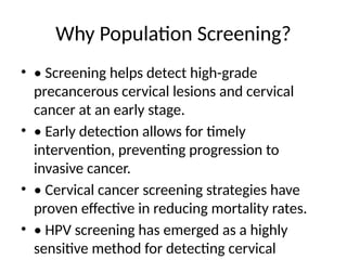 Why Population Screening?
• • Screening helps detect high-grade
precancerous cervical lesions and cervical
cancer at an early stage.
• • Early detection allows for timely
intervention, preventing progression to
invasive cancer.
• • Cervical cancer screening strategies have
proven effective in reducing mortality rates.
• • HPV screening has emerged as a highly
sensitive method for detecting cervical
 