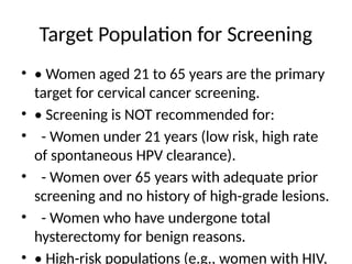 Target Population for Screening
• • Women aged 21 to 65 years are the primary
target for cervical cancer screening.
• • Screening is NOT recommended for:
• - Women under 21 years (low risk, high rate
of spontaneous HPV clearance).
• - Women over 65 years with adequate prior
screening and no history of high-grade lesions.
• - Women who have undergone total
hysterectomy for benign reasons.
• • High-risk populations (e.g., women with HIV,
 