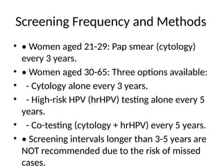 Screening Frequency and Methods
• • Women aged 21-29: Pap smear (cytology)
every 3 years.
• • Women aged 30-65: Three options available:
• - Cytology alone every 3 years.
• - High-risk HPV (hrHPV) testing alone every 5
years.
• - Co-testing (cytology + hrHPV) every 5 years.
• • Screening intervals longer than 3-5 years are
NOT recommended due to the risk of missed
cases.
 
