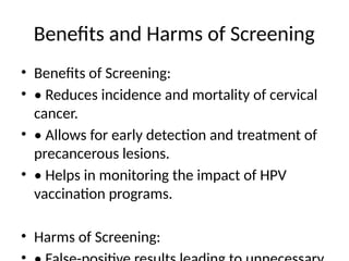 Benefits and Harms of Screening
• Benefits of Screening:
• • Reduces incidence and mortality of cervical
cancer.
• • Allows for early detection and treatment of
precancerous lesions.
• • Helps in monitoring the impact of HPV
vaccination programs.
• Harms of Screening:
 