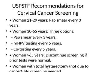USPSTF Recommendations for
Cervical Cancer Screening
• • Women 21-29 years: Pap smear every 3
years.
• • Women 30-65 years: Three options:
• - Pap smear every 3 years.
• - hrHPV testing every 5 years.
• - Co-testing every 5 years.
• • Women >65 years: Discontinue screening if
prior tests were normal.
• • Women with total hysterectomy (not due to
 