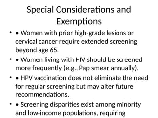 Special Considerations and
Exemptions
• • Women with prior high-grade lesions or
cervical cancer require extended screening
beyond age 65.
• • Women living with HIV should be screened
more frequently (e.g., Pap smear annually).
• • HPV vaccination does not eliminate the need
for regular screening but may alter future
recommendations.
• • Screening disparities exist among minority
and low-income populations, requiring
 