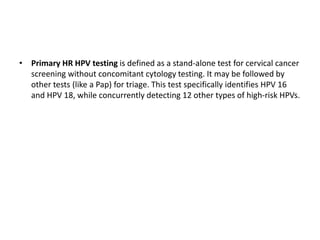 • Primary HR HPV testing is defined as a stand-alone test for cervical cancer
screening without concomitant cytology testing. It may be followed by
other tests (like a Pap) for triage. This test specifically identifies HPV 16
and HPV 18, while concurrently detecting 12 other types of high-risk HPVs.
 