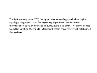 The Bethesda system (TBS) is a system for reporting cervical or vaginal
cytologic diagnoses, used for reporting Pap smear results. It was
introduced in 1988 and revised in 1991, 2001, and 2014. The name comes
from the location (Bethesda, Maryland) of the conference that established
the system.
 