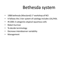 Bethesda system
• 1988 bethesda (Maryland) 1st workshop of NCI
• It follows the 2 tier system of cytology includes LSIL/HSIL
• IN 2001 3 categories atypical squamous cells
• Robert kurman
• To decide terminology
• Decrease interobserver variability
• Management
 